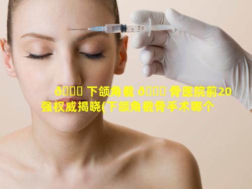 🍁 下颌角截 🐎 骨医院前20强权威揭晓(下颌角截骨手术哪个医生最好)